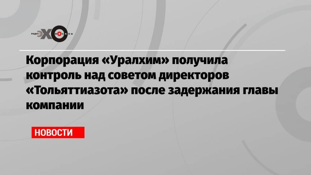 Корпорация «Уралхим» получила контроль над советом директоров «Тольяттиазота» после задержания главы компании