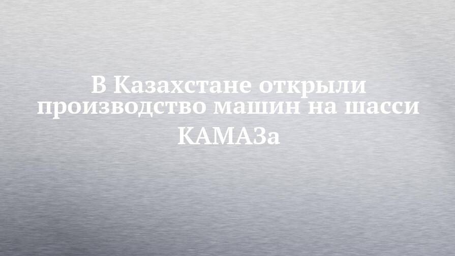 В Казахстане открыли производство машин на шасси КАМАЗа
