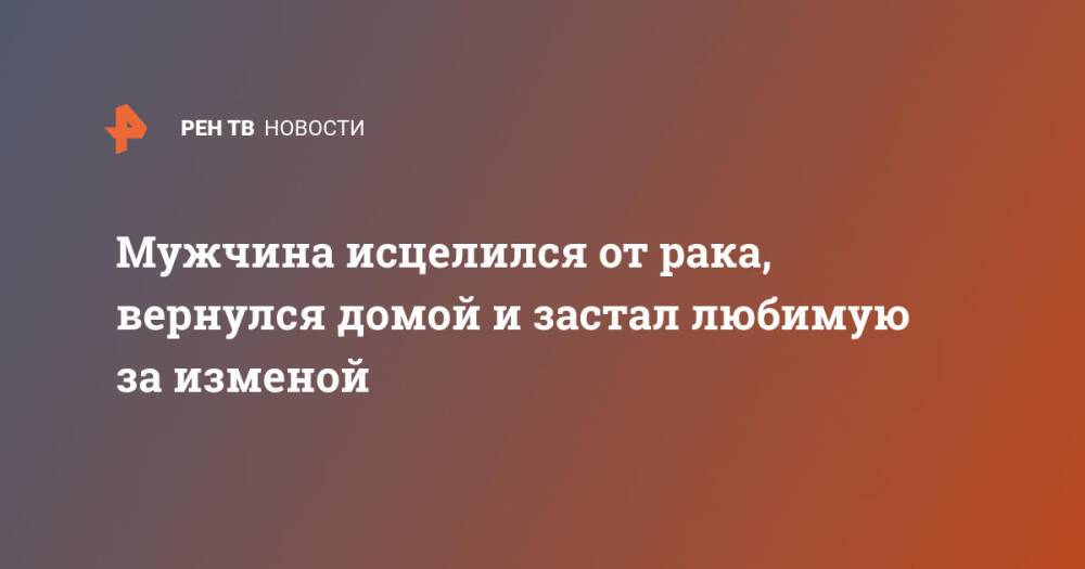 Мужчина исцелился от рака, вернулся домой и застал любимую за изменой