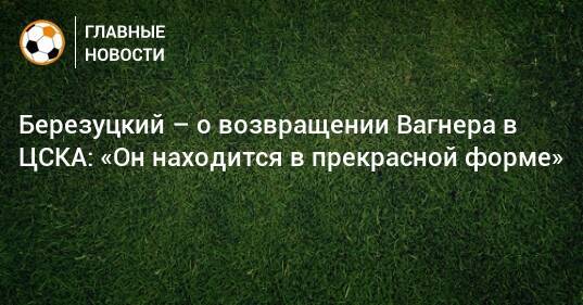 Березуцкий – о возвращении Вагнера в ЦСКА: «Он находится в прекрасной форме»