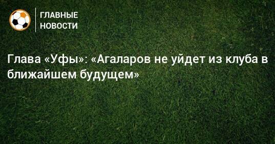 Глава «Уфы»: «Агаларов не уйдет из клуба в ближайшем будущем»