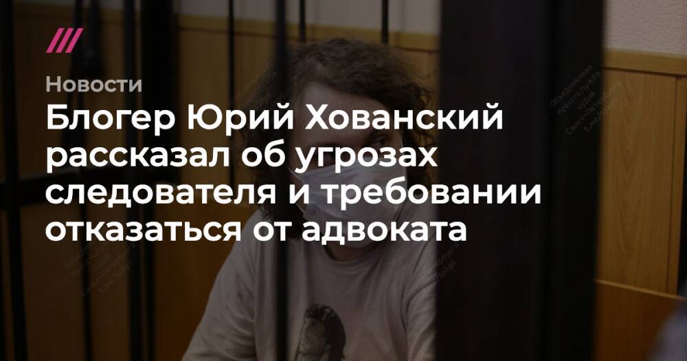 Блогер Юрий Хованский рассказал об угрозах следователя и требовании отказаться от адвоката