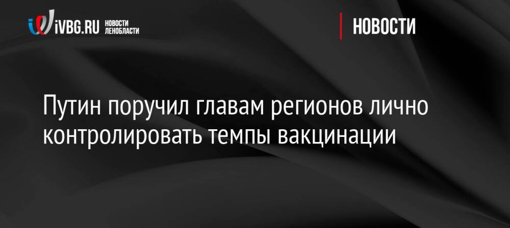 Путин поручил главам регионов лично контролировать темпы вакцинации