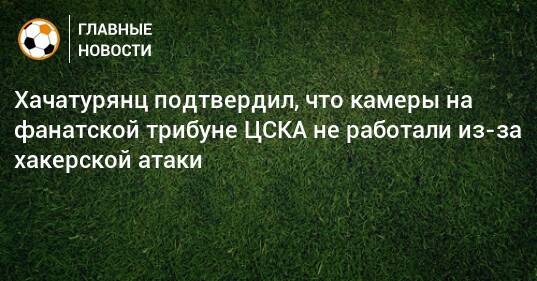 Хачатурянц подтвердил, что камеры на фанатской трибуне ЦСКА не работали из-за хакерской атаки
