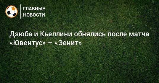 Дзюба и Кьеллини обнялись после матча «Ювентус» – «Зенит»
