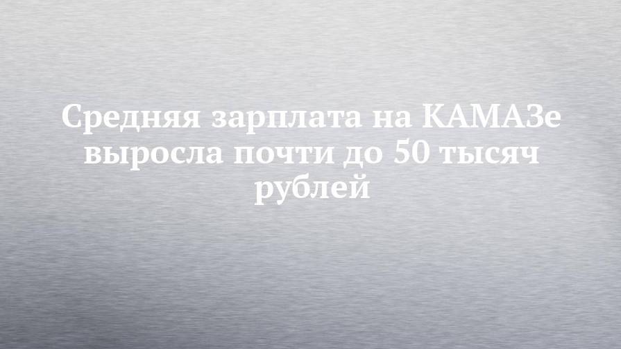 Средняя зарплата на КАМАЗе выросла почти до 50 тысяч рублей