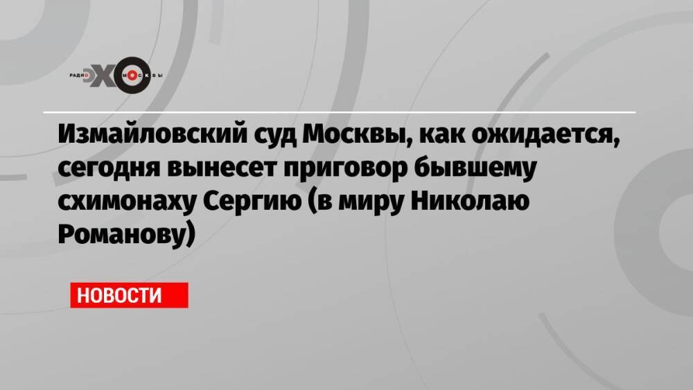 Измайловский суд Москвы, как ожидается, сегодня вынесет приговор бывшему схимонаху Сергию (в миру Николаю Романову)