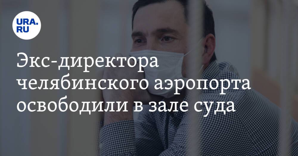 Экс-директора челябинского аэропорта освободили в зале суда