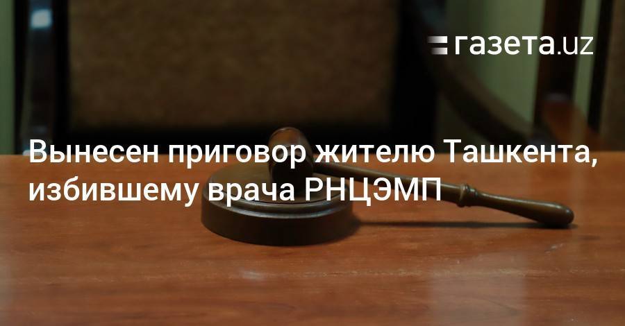 Вынесен приговор жителю Ташкента, избившему врача РНЦЭМП