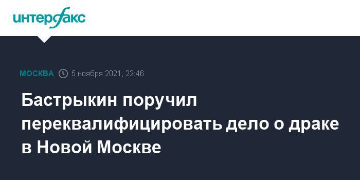Бастрыкин поручил переквалифицировать дело о драке в Новой Москве