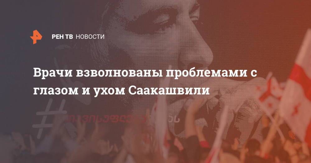 Врачи взволнованы проблемами с глазом и ухом Саакашвили