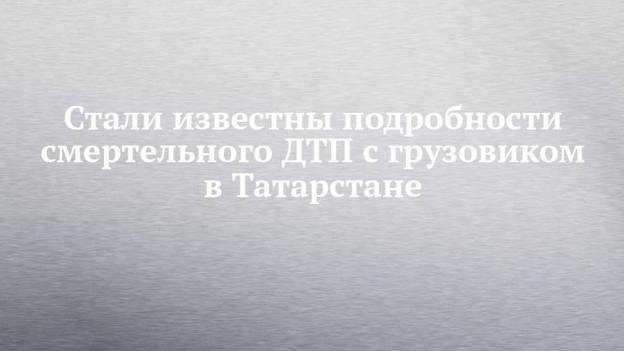 Стали известны подробности смертельного ДТП с грузовиком в Татарстане