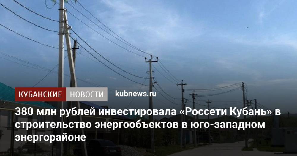 380 млн рублей инвестировала «Россети Кубань» в строительство энергообъектов в юго-западном энергорайоне