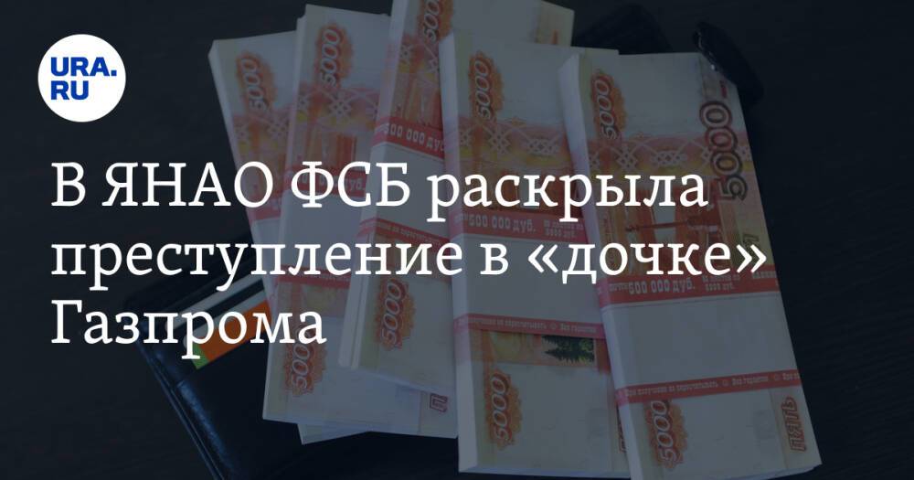 В ЯНАО ФСБ раскрыла преступление в «дочке» Газпрома