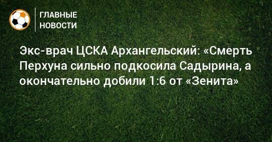 Экс-врач ЦСКА Архангельский: «Смерть Перхуна сильно подкосила Садырина, а окончательно добили 1:6 от «Зенита»