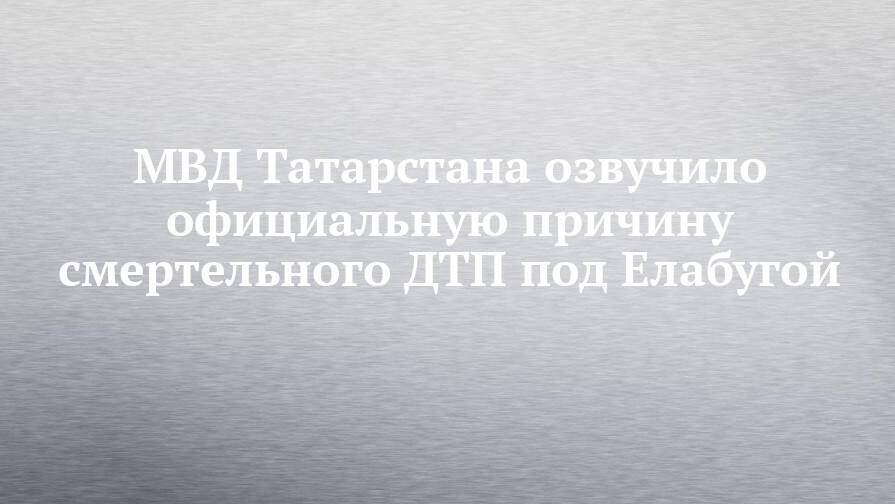 МВД Татарстана озвучило официальную причину смертельного ДТП под Елабугой