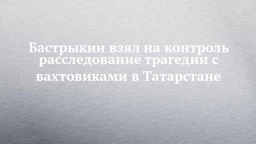 Бастрыкин взял на контроль расследование трагедии с вахтовиками в Татарстане