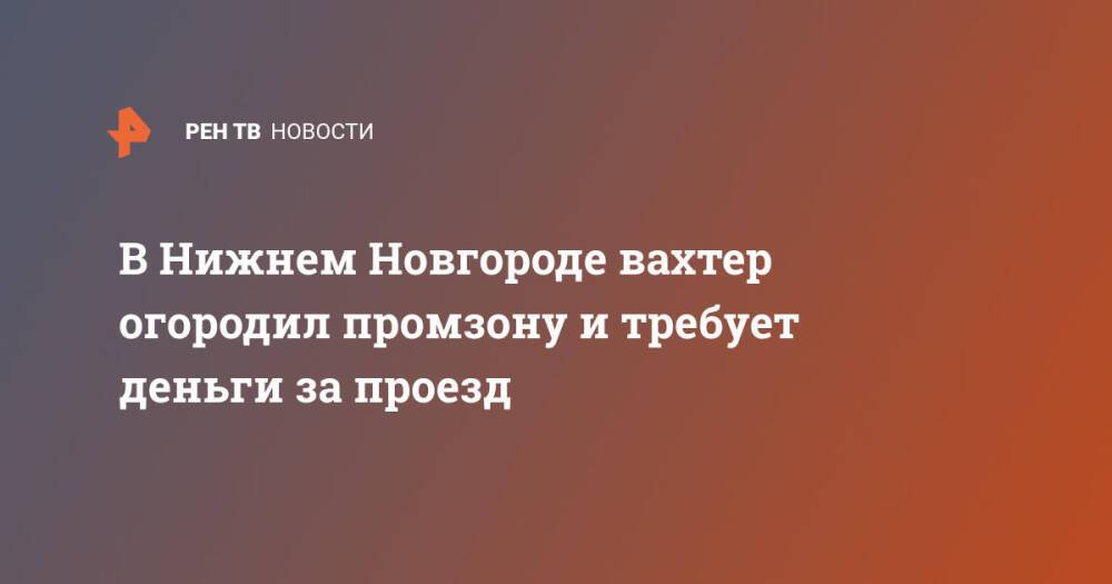 В Нижнем Новгороде вахтер огородил промзону и требует деньги за проезд