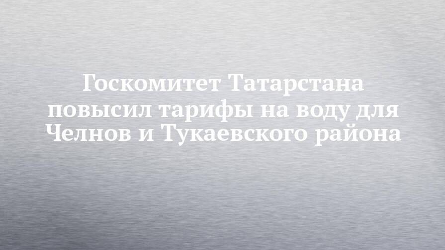 Госкомитет Татарстана повысил тарифы на воду для Челнов и Тукаевского района