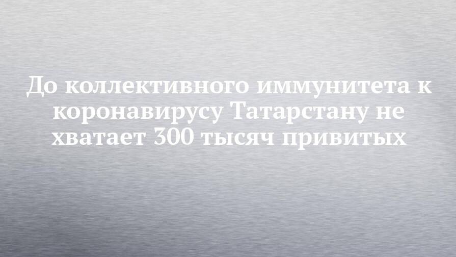 До коллективного иммунитета к коронавирусу Татарстану не хватает 300 тысяч привитых