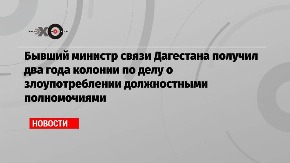 Бывший министр связи Дагестана получил два года колонии по делу о злоупотреблении должностными полномочиями