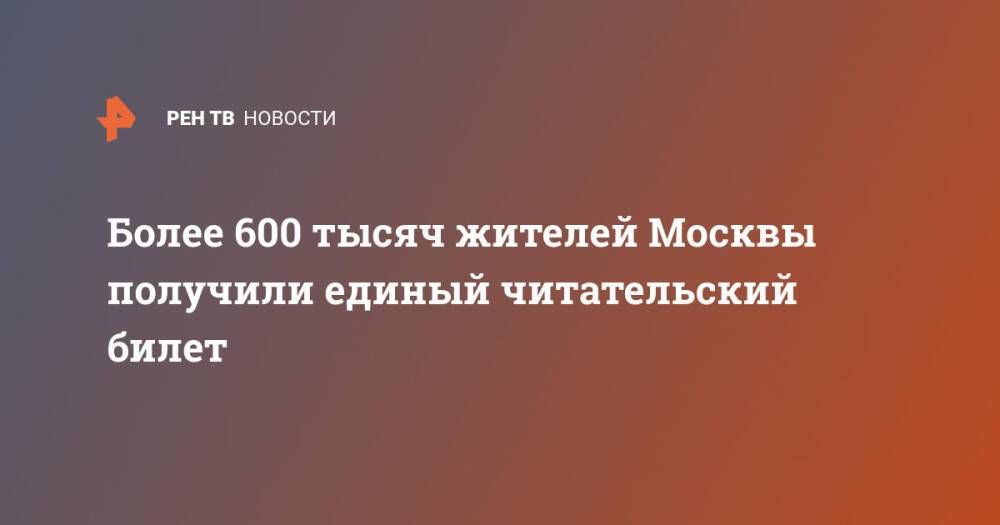 Более 600 тысяч жителей Москвы получили единый читательский билет