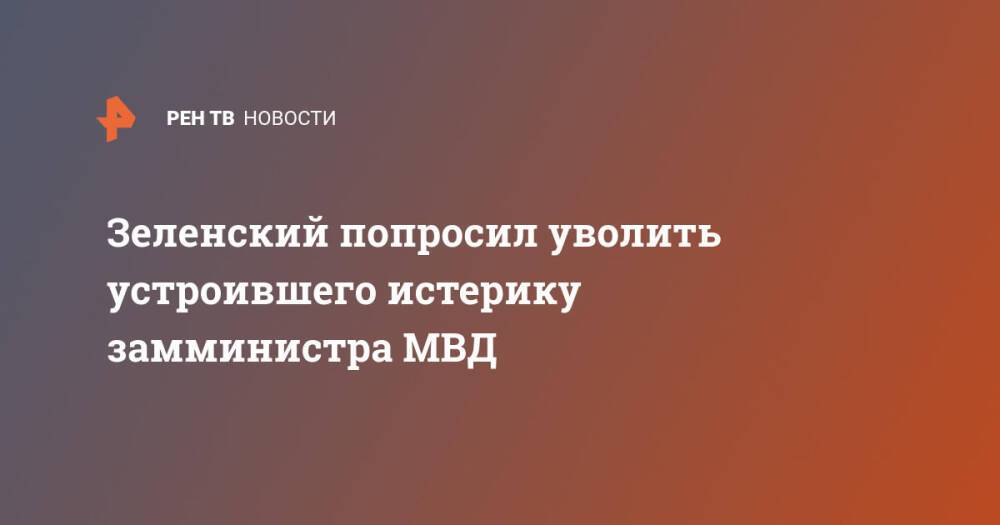 Зеленский попросил уволить устроившего истерику замминистра МВД