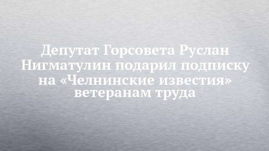 Депутат Горсовета Руслан Нигматулин подарил подписку на «Челнинские известия» ветеранам труда