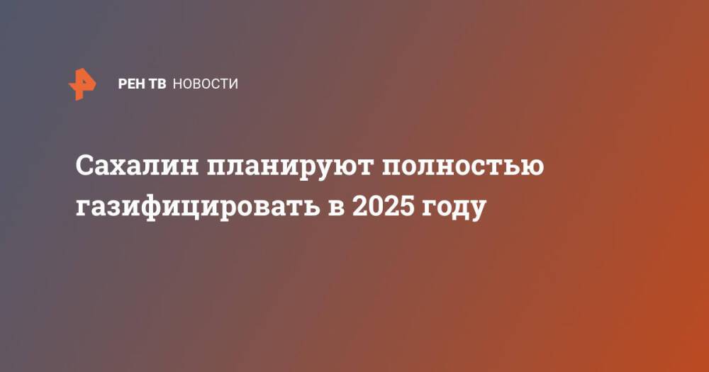 Сахалин планируют полностью газифицировать в 2025 году