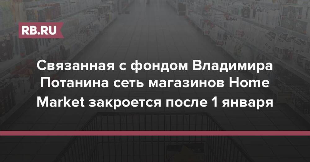Связанная с фондом Владимира Потанина сеть магазинов Home Market закроется после 1 января