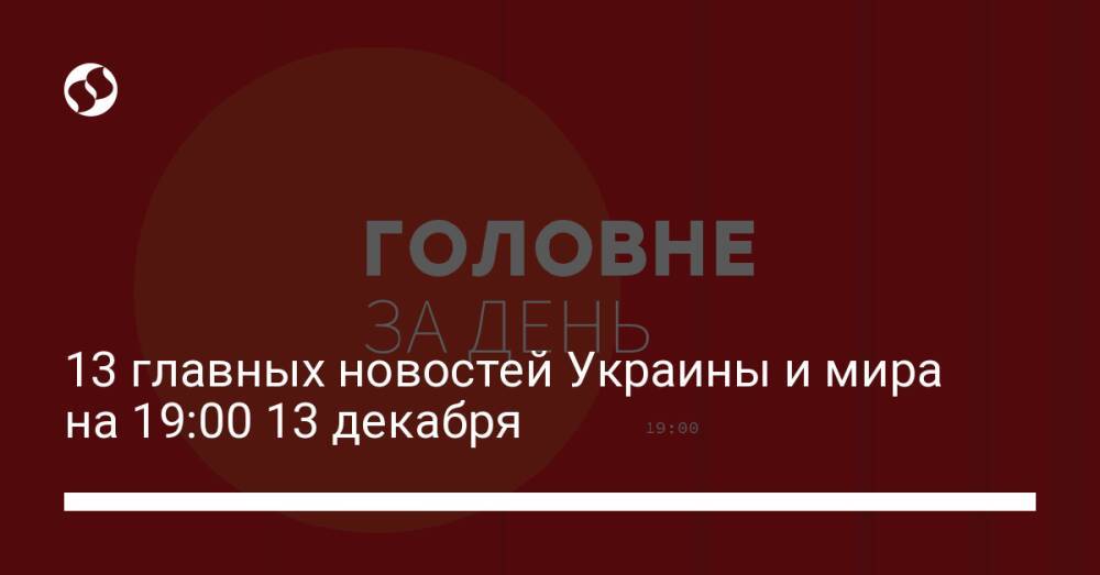 13 главных новостей Украины и мира на 19:00 13 декабря