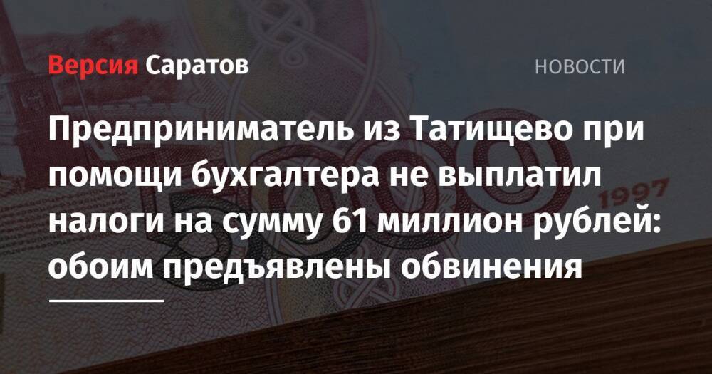 Предприниматель из Татищево при помощи бухгалтера не выплатил налоги на сумму 61 миллион рублей: обоим предъявлены обвинения