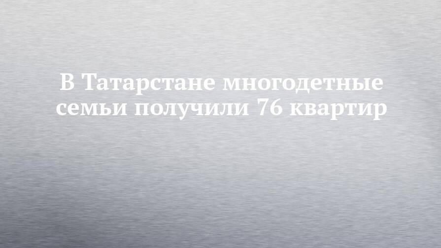 В Татарстане многодетные семьи получили 76 квартир