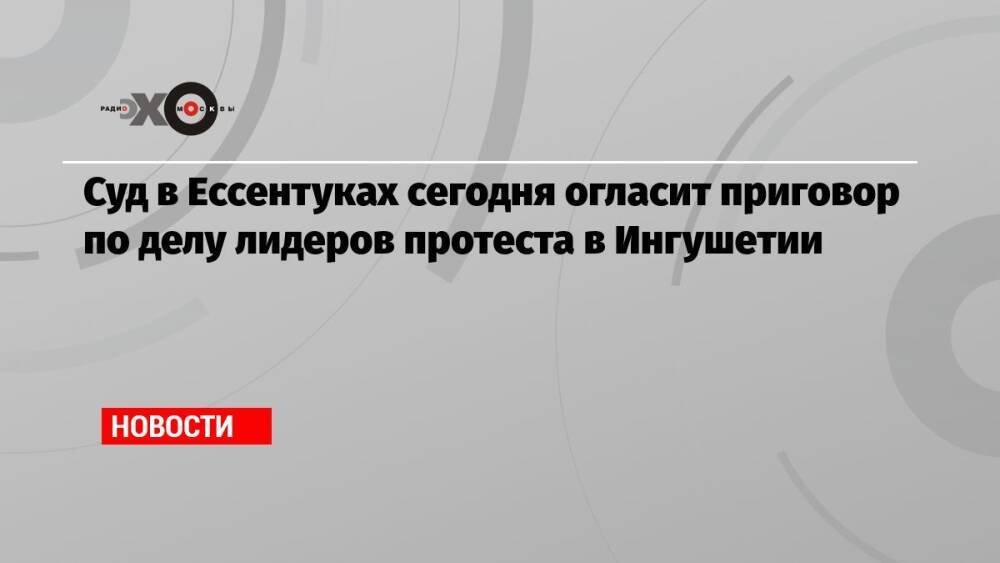 Суд в Ессентуках сегодня огласит приговор по делу лидеров протеста в Ингушетии