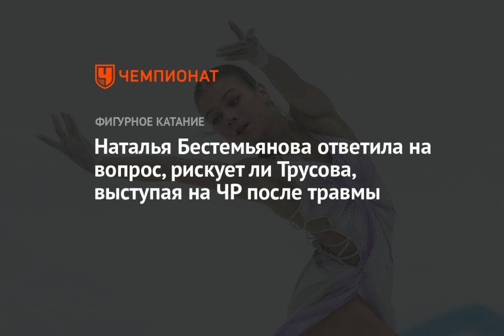 Наталья Бестемьянова ответила на вопрос, рискует ли Трусова, выступая на ЧР после травмы