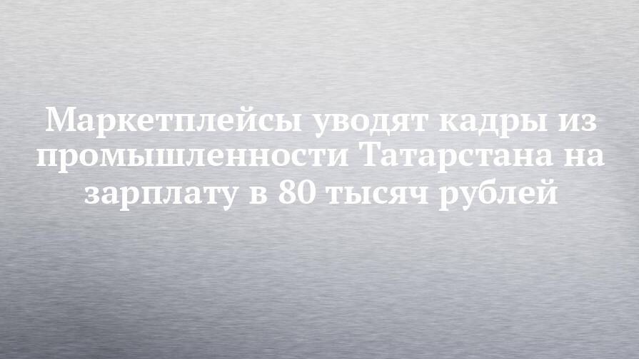 Маркетплейсы уводят кадры из промышленности Татарстана на зарплату в 80 тысяч рублей