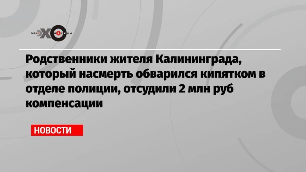 Родственники жителя Калининграда, который насмерть обварился кипятком в отделе полиции, отсудили 2 млн руб компенсации