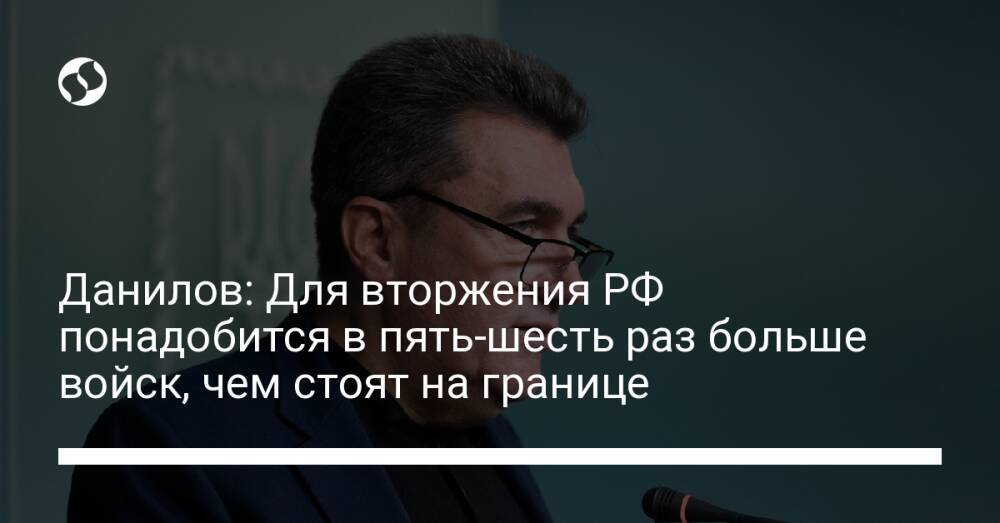 Данилов: Для вторжения РФ понадобится в пять-шесть раз больше войск, чем стоят на границе