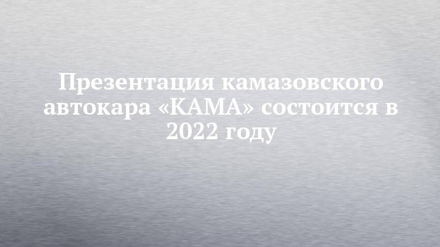 Презентация камазовского автокара «КАМА» состоится в 2022 году