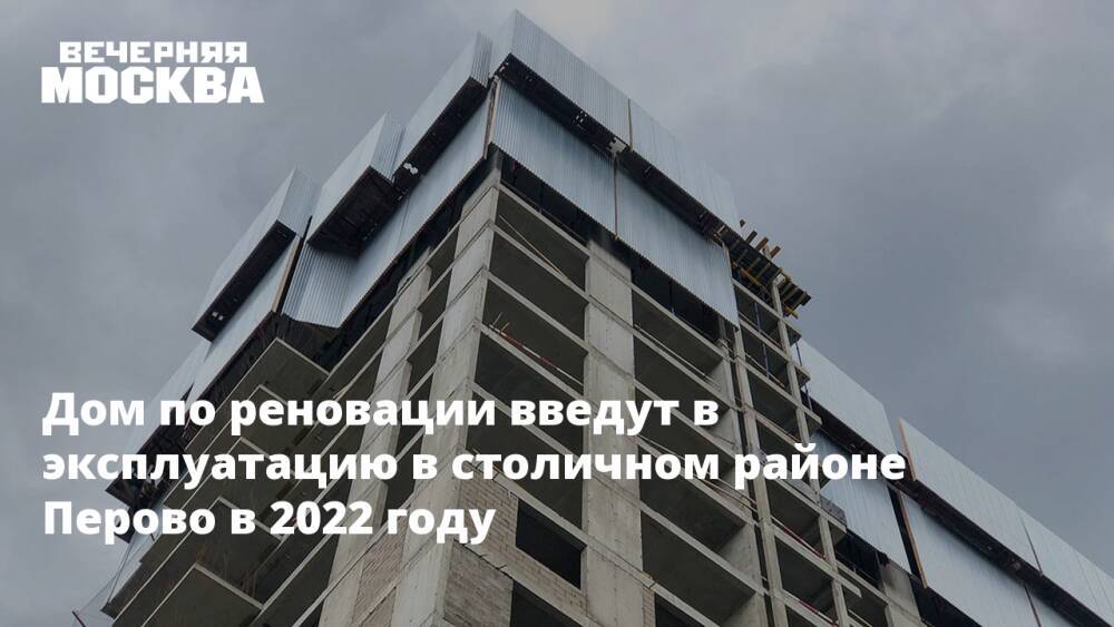 Дом по реновации введут в эксплуатацию в столичном районе Перово в 2022 году