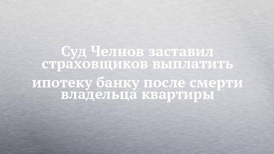 Суд Челнов заставил страховщиков выплатить ипотеку банку после смерти владельца квартиры