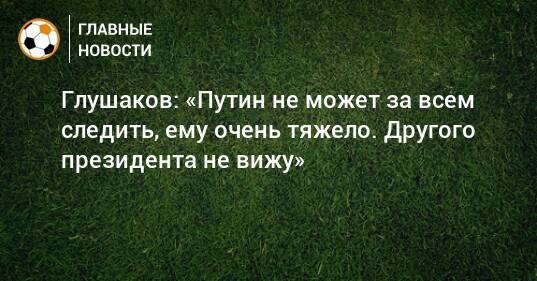 Глушаков: «Путин не может за всем следить, ему очень тяжело. Другого президента не вижу»