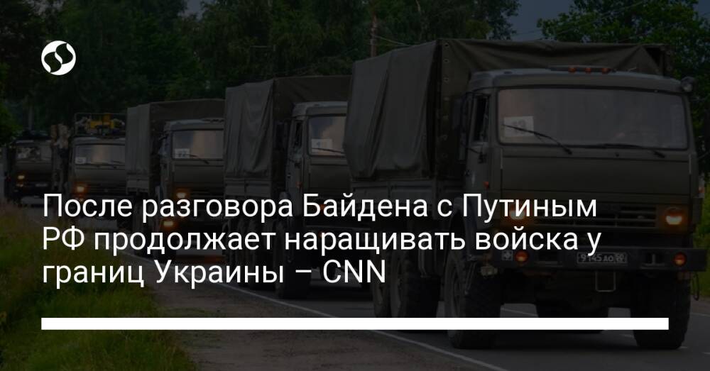 После разговора Байдена с Путиным РФ продолжает наращивать войска у границ Украины – CNN