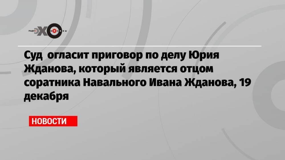 Суд огласит приговор по делу Юрия Жданова, который является отцом соратника Навального Ивана Жданова, 19 декабря