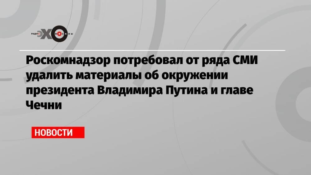 Роскомнадзор потребовал от ряда СМИ удалить материалы об окружении президента Владимира Путина и главе Чечни