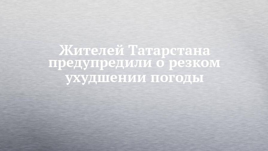 Жителей Татарстана предупредили о резком ухудшении погоды