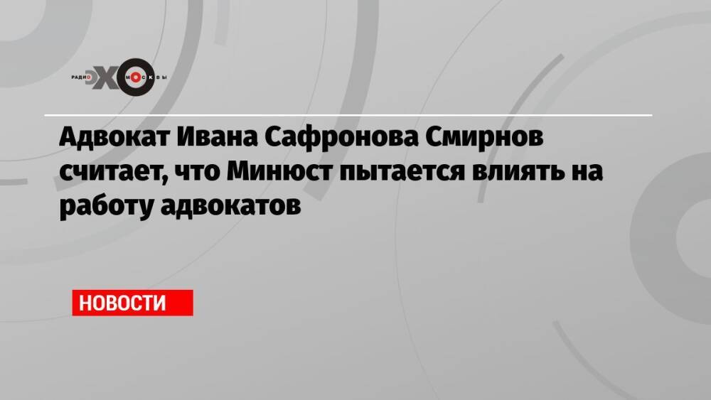 Адвокат Ивана Сафронова Смирнов считает, что Минюст пытается влиять на работу адвокатов