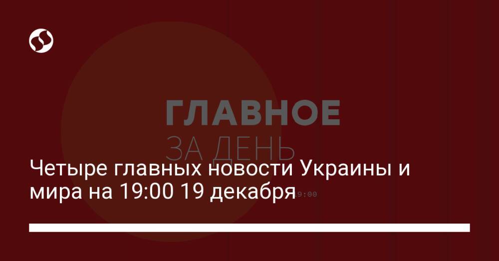 Четыре главных новости Украины и мира на 19:00 19 декабря