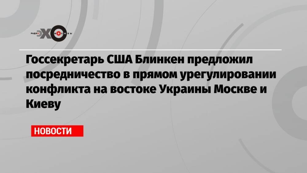 Госсекретарь США Блинкен предложил посредничество в прямом урегулировании конфликта на востоке Украины Москве и Киеву