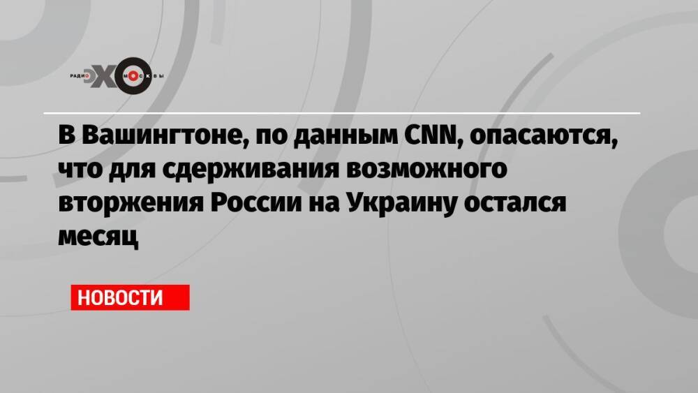 В Вашингтоне, по данным CNN, опасаются, что для сдерживания возможного вторжения России на Украину остался месяц